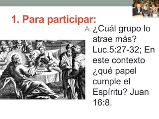 1. Para participar:
A.¿Cuál grupo lo
atrae más?
Luc.5:27-32; En
este contexto
¿qué papel
cumple el
Espíritu? Juan
16:8.