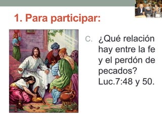 1. Para participar:
C. ¿Qué relación
hay entre la fe
y el perdón de
pecados?
Luc.7:48 y 50.