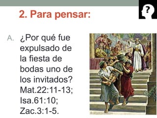 2. Para pensar:
A. ¿Por qué fue
expulsado de
la fiesta de
bodas uno de
los invitados?
Mat.22:11-13;
Isa.61:10;
Zac.3:1-5.