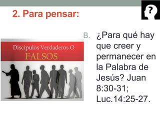 2. Para pensar:
B. ¿Para qué hay
que creer y
permanecer en
la Palabra de
Jesús? Juan
8:30-31;
Luc.14:25-27.