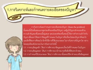 1.การวิเคราะห์และกาหนดรายละเอียดของปัญหา 
การวิเคราะห์และกาหนดรายละเอียดของปัญหา (State the problem) 
ขัน้ตอนนีเ้ป็นขัน้ตอนแรกสุดก่อนที่จะลงมือแก้ปัญหา แต่ผู้แก้ปัญหามักจะมองข้าม 
ความสาคัญของขัน้ตอนนีอ้ยู่เสมอ จุดประสงค์ของขัน้ตอนนี้คือการทาความเข้าใจกับ 
ปัญหาเพื่อแยกให้ออกว่าข้อมูลที่กาหนดมาในปัญหาหรือเงื่อนไขของปัญหาคืออะไร 
และสิ่งที่ต้องการคืออะไร อีกทัง้วิธีการที่ใช้ประมวลผล ในการวิเคราะห์ปัญหาใด กล่าว 
โดยสรุปมีองค์ประกอบในการวิเคราะห์ ดังนี้ 
1.1 การระบุข้อมูลเข้า ได้แก่ การพิจารณาข้อมูลและเงื่อนไขที่กาหนดมาในปัญหา 
1.2 การระบุข้อมูลออก ได้แก่ การพิจารณาเป้าหมายหรือสิ่งที่ต้องหาคาตอบ 
1.3 การกาหนดวิธีประมวลผล ได้แก่ การพิจารณาขัน้ตอนวิธีหาคาตอบหรือข้อมูลออก 
 