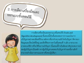 การเลือกเครื่องมือและออกแบบขัน้ตอนวิธี(Tools and 
Algorithm development) ขัน้ตอนนีเ้ป็นขัน้ตอนของการวางแผนในการ 
แก้ปัญหาอย่างละเอียดถี่ถ้วน หลังจากที่เราทาความเข้าใจกับปัญหา พิจารณา 
ข้อมูลและเงื่อนไขที่มีอยู่ และสิ่งที่ต้องการหาในขัน้ตอนที่ 1 แล้ว เราสามารถ 
คาดคะเนวิธีการที่จะใช้ในการแก้ปัญหา ขัน้ตอนนีจ้าเป็นต้องอาศัยประสบการณ์ 
ของผู้แก้ปัญหาเป็นหลัก หากผู้แก้ปัญหาเคยพบกับปัญหาทานองนีม้าแล้วก็ 
สามารถดาเนินการตามแนวทางที่เคยปฏิบัติมา 
 