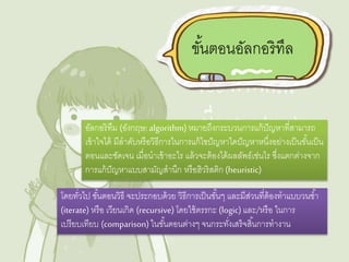 ขัน้ตอนอัลกอริทึล 
อัลกอริทึม (อังกฤษ: algorithm) หมายถึงกระบวนการแก้ปัญหาที่สามารถ 
เข้าใจได้ มีลาดับหรือวิธีการในการแก้ไขปัญหาใดปัญหาหนงึ่อย่างเป็นขัน้เป็น 
ตอนและชัดเจน เมื่อนาเข้าอะไร แล้วจะต้องได้ผลลัพธ์เช่นไร ซึ่งแตกต่างจาก 
การแก้ปัญหาแบบสามัญสานึก หรือฮิวริสติก (heuristic) 
โดยทวั่ไป ขัน้ตอนวิธี จะประกอบด้วย วิธีการเป็นขัน้ๆ และมีส่วนที่ต้องทาแบบวนซา้ 
(iterate) หรือ เวียนเกิด (recursive) โดยใช้ตรรกะ (logic) และ/หรือ ในการ 
เปรียบเทียบ (comparison) ในขัน้ตอนต่างๆ จนกระทงั่เสร็จสนิ้การทางาน 
 