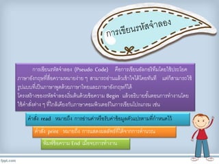 การเขียนรหัสจาลอง (Pseudo Code) คือการเขียนอัลกอริทึมโดยใช้ประโยค 
ภาษาอังกฤษที่สื่อความหมายง่าย ๆ สามารถอ่านแล้วเข้าใจได้โดยทันที แต่ก็สามารถใช้ 
รูปแบบที่เป็นภาษาพูดด้วยภาษาไทยและภาษาอังกฤษก็ได้ 
โครงสร้างของรหัสจาลองเริ่มต้นด้วยข้อความ Begin แล้วอธิบายขัน้ตอนการทางานโดย 
ใช้คาสงั่ต่าง ๆ ที่ใกล้เคียงกับภาษาคอมพิวเตอร์ในการเขียนโปรแกรม เช่น 
คาสงั่read หมายถึง การอ่านค่าหรือรับคา่ข้อมูลตัวแปรตามที่กาหนดไว้ 
คาสงั่print หมายถึง การแสดงผลลัพธ์ที่ได้จากการคานวณ 
พิมพ์ข้อความ End เมื่อจบการทางาน 
 