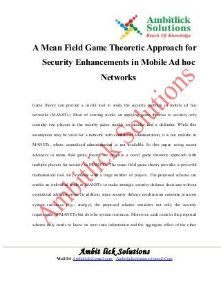 A Mean Field Game Theoretic Approach for 
Security Enhancements in Mobile Ad hoc 
Networks 
Game theory can provide a useful tool to study the security problem in mobile ad hoc 
networks (MANETs). Most of existing works on applying game theories to security only 
consider two players in the security game model: an attacker and a defender. While this 
assumption may be valid for a network with centralized administration, it is not realistic in 
MANETs, where centralized administration is not available. In this paper, using recent 
advances in mean field game theory, we propose a novel game theoretic approach with 
multiple players for security in MANETs. The mean field game theory provides a powerful 
mathematical tool for problems with a large number of players. The proposed scheme can 
enable an individual node in MANETs to make strategic security defence decisions without 
centralized administration. In addition, since security defence mechanisms consume precious 
system resources (e.g., energy), the proposed scheme considers not only the security 
requirement of MANETs but also the system resources. Moreover, each node in the proposed 
scheme only needs to know its own state information and the aggregate effect of the other 
Ambit lick Solutions 
Mail Id: Ambitlick@gmail.com , Ambitlicksolutions@gmail.Com 
 
