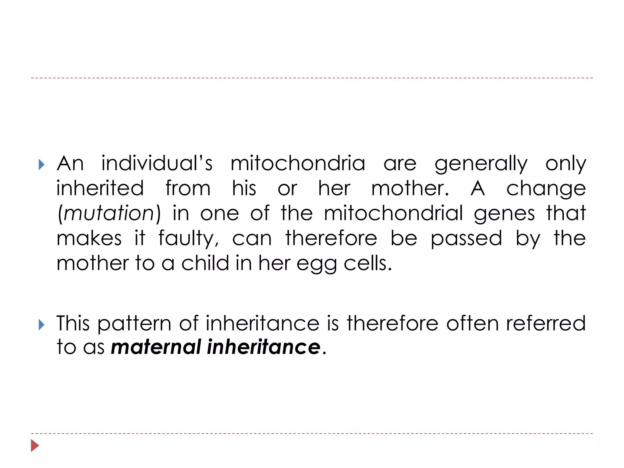  An individual’s mitochondria are generally only 
inherited from his or her mother. A change 
(mutation) in one of the mitochondrial genes that 
makes it faulty, can therefore be passed by the 
mother to a child in her egg cells. 
 This pattern of inheritance is therefore often referred 
to as maternal inheritance. 
 