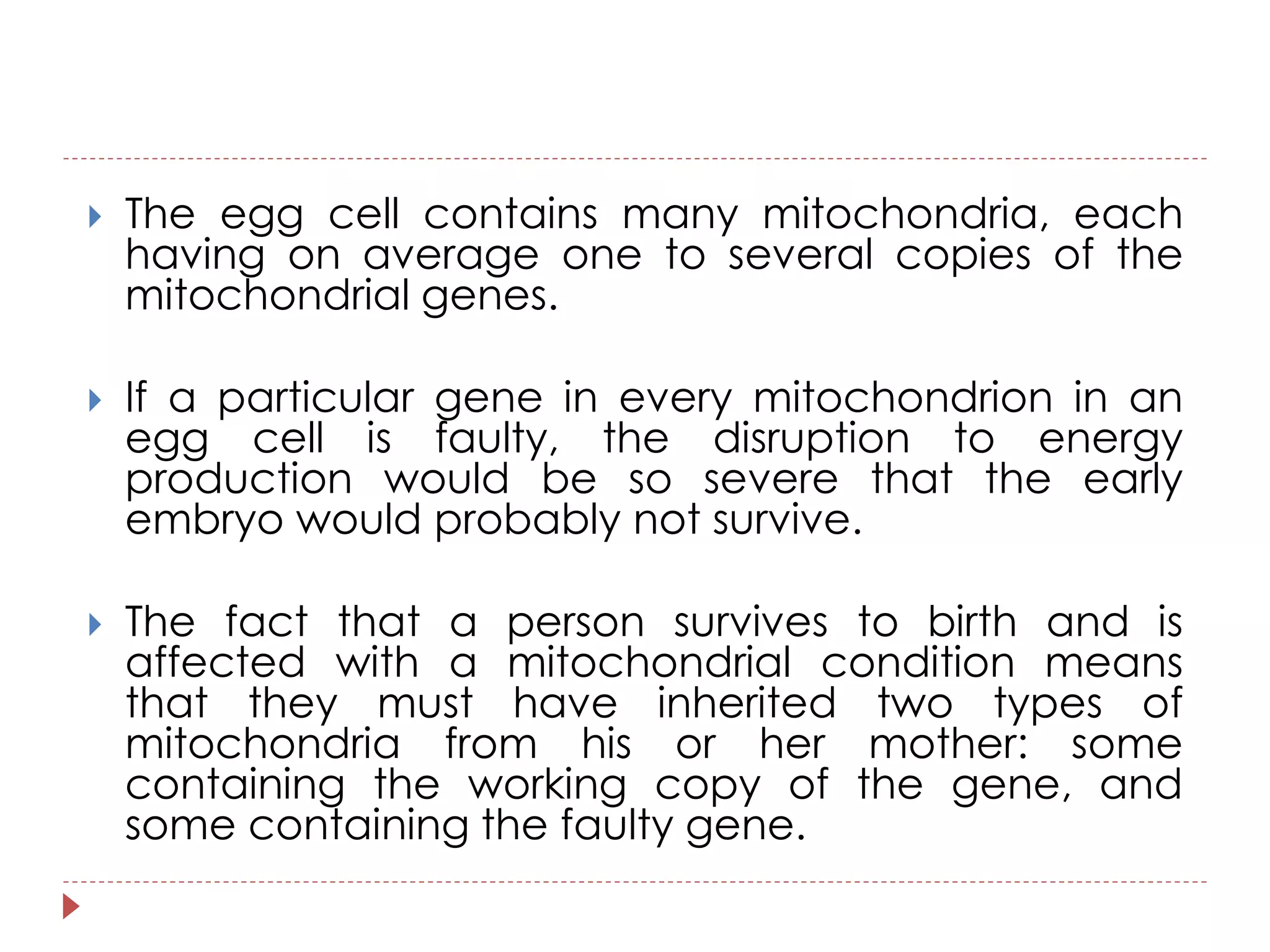  The egg cell contains many mitochondria, each 
having on average one to several copies of the 
mitochondrial genes. 
 If a particular gene in every mitochondrion in an 
egg cell is faulty, the disruption to energy 
production would be so severe that the early 
embryo would probably not survive. 
 The fact that a person survives to birth and is 
affected with a mitochondrial condition means 
that they must have inherited two types of 
mitochondria from his or her mother: some 
containing the working copy of the gene, and 
some containing the faulty gene. 
 