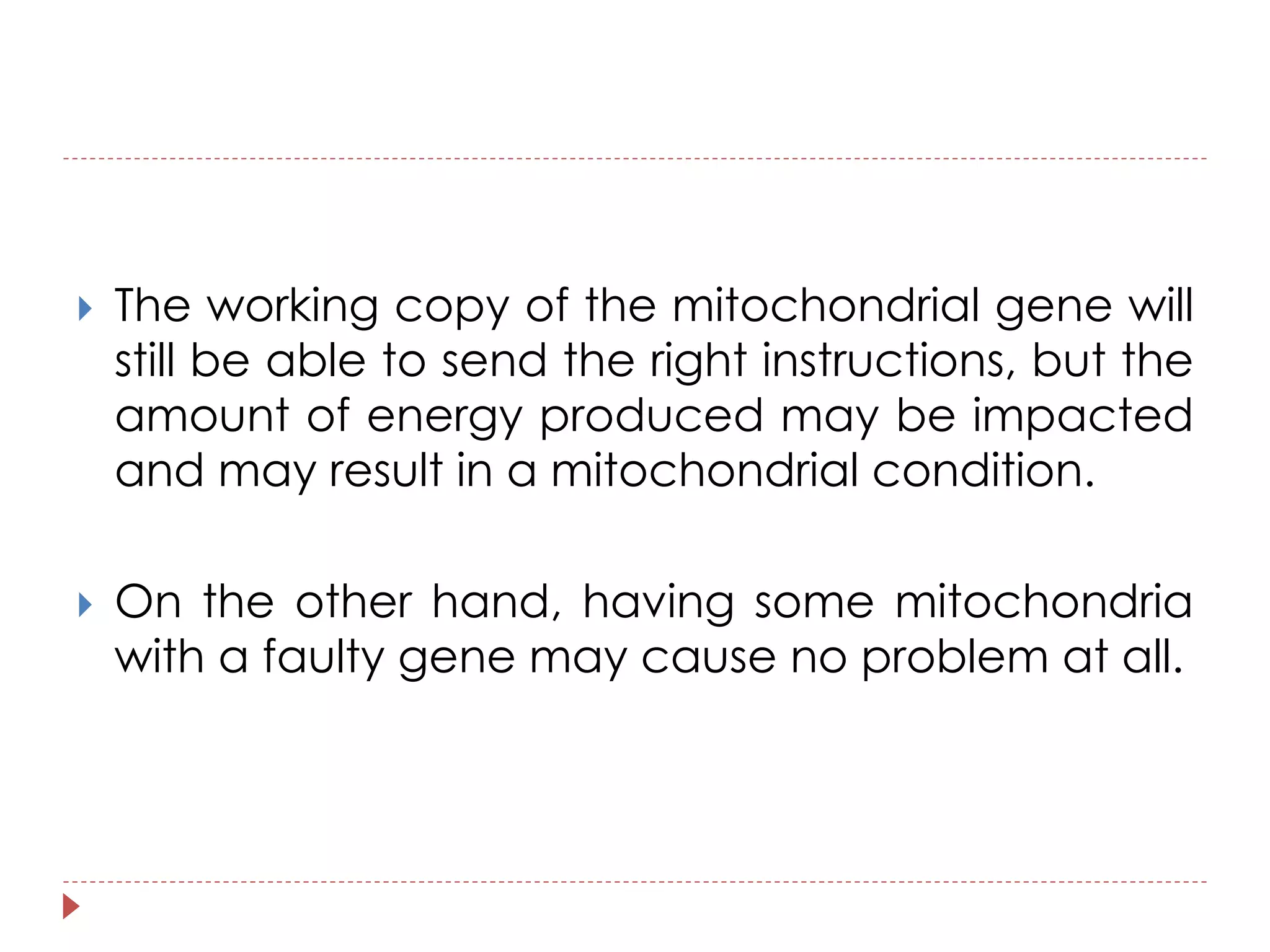  The working copy of the mitochondrial gene will 
still be able to send the right instructions, but the 
amount of energy produced may be impacted 
and may result in a mitochondrial condition. 
 On the other hand, having some mitochondria 
with a faulty gene may cause no problem at all. 
 