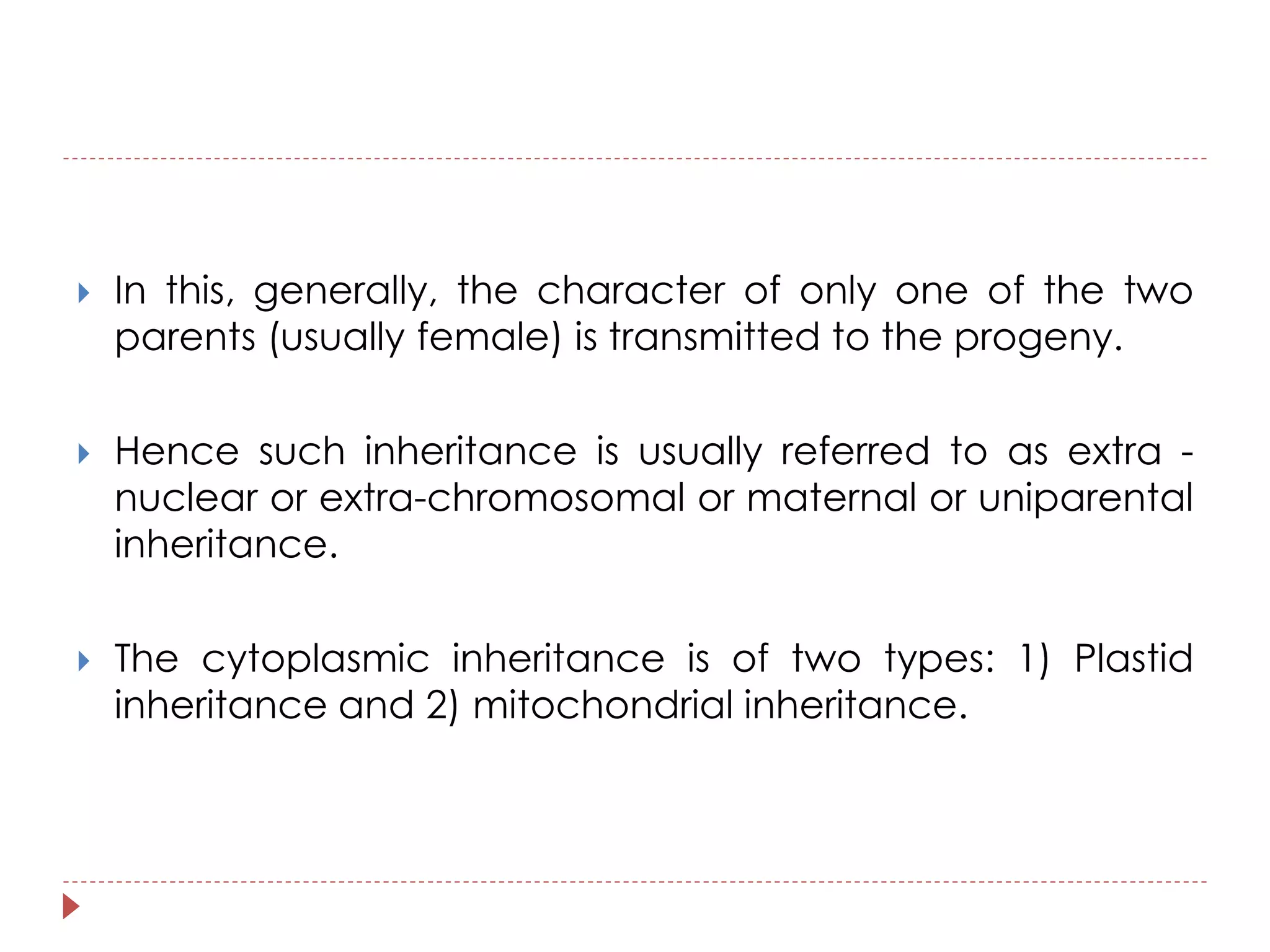  In this, generally, the character of only one of the two 
parents (usually female) is transmitted to the progeny. 
 Hence such inheritance is usually referred to as extra - 
nuclear or extra-chromosomal or maternal or uniparental 
inheritance. 
 The cytoplasmic inheritance is of two types: 1) Plastid 
inheritance and 2) mitochondrial inheritance. 
 