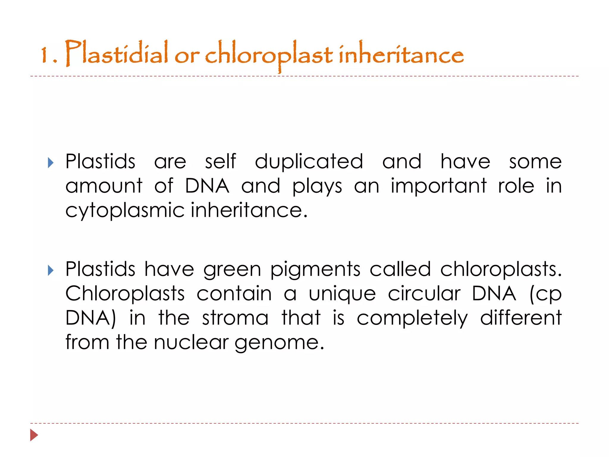1. Plastidial or chloroplast inheritance 
 Plastids are self duplicated and have some 
amount of DNA and plays an important role in 
cytoplasmic inheritance. 
 Plastids have green pigments called chloroplasts. 
Chloroplasts contain a unique circular DNA (cp 
DNA) in the stroma that is completely different 
from the nuclear genome. 
 