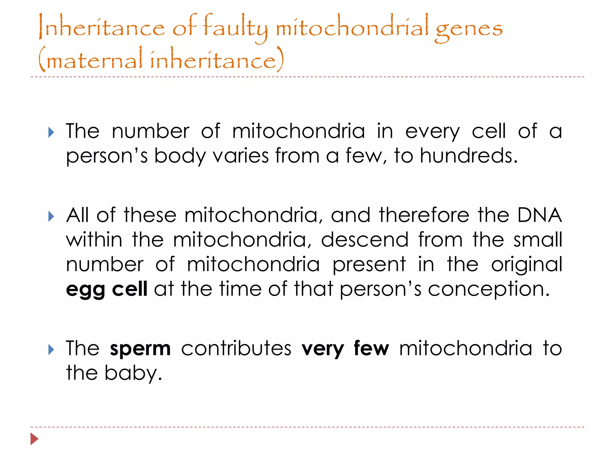 Inheritance of faulty mitochondrial genes 
(maternal inheritance) 
 The number of mitochondria in every cell of a 
person’s body varies from a few, to hundreds. 
 All of these mitochondria, and therefore the DNA 
within the mitochondria, descend from the small 
number of mitochondria present in the original 
egg cell at the time of that person’s conception. 
 The sperm contributes very few mitochondria to 
the baby. 
 