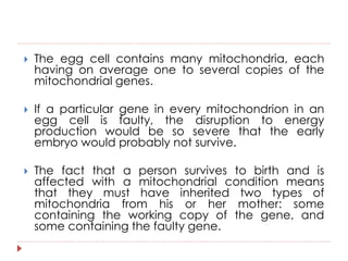  The egg cell contains many mitochondria, each 
having on average one to several copies of the 
mitochondrial genes. 
 If a particular gene in every mitochondrion in an 
egg cell is faulty, the disruption to energy 
production would be so severe that the early 
embryo would probably not survive. 
 The fact that a person survives to birth and is 
affected with a mitochondrial condition means 
that they must have inherited two types of 
mitochondria from his or her mother: some 
containing the working copy of the gene, and 
some containing the faulty gene. 
 