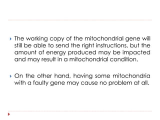  The working copy of the mitochondrial gene will 
still be able to send the right instructions, but the 
amount of energy produced may be impacted 
and may result in a mitochondrial condition. 
 On the other hand, having some mitochondria 
with a faulty gene may cause no problem at all. 
 