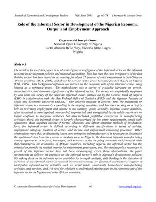Journal of Economics and Development Studies 1(1); June 2013 pp. 60-74 Onyemaechi Joseph Onwe 
Role of the Informal Sector in Development of the Nigerian Economy: 
Output and Employment Approach 
Onyemaechi Joseph Onwe 
National Open University of Nigeria 
14/16 Ahmadu Bello Way, Victoria Island Lagos 
Nigeria 
Abstract 
The problem focus of this paper is an observed general negligence of the informal sector or the informal 
economy in development policies and national accounting. This has been the case irrespective of the fact 
that the sector has been noted as accounting for about 21 percent of total employment in Sub-Saharan 
African countries (ECA, 2005), and about 38 percent of the gross domestic product (GDP) in Nigeria 
(FOS, 1999). This background informed our interest on the economic role of the informal sector, using 
Nigeria as a reference point. The methodology was a survey of available literature on growth, 
characteristics, and economic significance of the informal sector. The survey was empirically supported 
by data from the survey of the Nigerian informal sector, carried out by the Central Bank of Nigeria 
(CBN) in collaboration with the then Federal Office of Statistics (FOS) and the Nigerian Institute of 
Social and Economic Research (NISER). Our analysis indicate as follows: first, the traditional or 
informal sector is continuously expanding in developing countries, and has been serving as a ‘safety 
belt’ in providing employment and income to the teaming poor; secondly, informal sector activities, 
often described as unrecognised, unrecorded, unprotected, and unregulated by the public sector are no 
longer confined to marginal activities but also included profitable enterprises in manufacturing 
activities; third, the informal sector is largely characterized by low entry requirements, small-scale 
operations, skills acquired outside of formal education, and labour-intensive methods of production; 
forth, the informal sector is defined according to different classifications in terms of activity, 
employment category, location of actors, and income and employment enhancing potential. Other 
observations were that, in discussing issues concerning the informal sector, it is necessary to distinguish 
the traditional view from the current or modern view; in Nigeria, the dominant informal manufacturing 
activity appears to be in food, beverages, and tobacco; in the on-going economic and financial crisis 
that characterise the economies of African countries, including Nigeria, the informal sector has the 
potential to provide the needed impetus for employment generation; and, the existing policy responses to 
growth of the informal sector have not been encouraging. Given these observations, the paper 
recommends as follows: (i) emphasis on the informal sector’s role in Nigeria’s development policies; 
(ii) making data on the informal sector available for in-depth analysis; (iii) thinking in the direction of 
inclusion of the informal sector in national income accounting; (iv) financial and technical support of 
identifiable informal-sector activities such as, retail trade, small-scale home-based manufacturing 
activities, and services; and, (v) need for scholars to understand existing gaps in the economic use of the 
informal sector in Nigeria and other African countries. 
© American Research Institute for Policy Development 60 www.aripd.org/jeds 
 