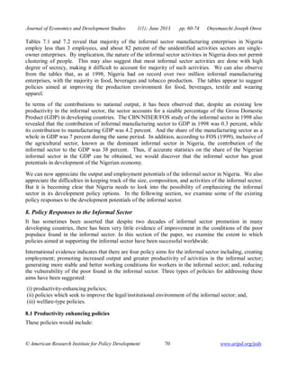 Journal of Economics and Development Studies 1(1); June 2013 pp. 60-74 Onyemaechi Joseph Onwe 
Tables 7.1 and 7.2 reveal that majority of the informal sector manufacturing enterprises in Nigeria 
employ less than 3 employees, and about 82 percent of the unidentified activities sectors are single-owner 
enterprises. By implication, the nature of the informal sector activities in Nigeria does not permit 
clustering of people. This may also suggest that most informal sector activities are done with high 
degree of secrecy, making it difficult to account for majority of such activities. We can also observe 
from the tables that, as at 1998, Nigeria had on record over two million informal manufacturing 
enterprises, with the majority in food, beverages and tobacco production. The tables appear to suggest 
policies aimed at improving the production environment for food, beverages, textile and wearing 
apparel. 
In terms of the contributions to national output, it has been observed that, despite an existing low 
productivity in the informal sector, the sector accounts for a sizable percentage of the Gross Domestic 
Product (GDP) in developing countries. The CBN/NISER/FOS study of the informal sector in 1998 also 
revealed that the contribution of informal manufacturing sector to GDP in 1998 was 0.3 percent, while 
its contribution to manufacturing GDP was 4.2 percent. And the share of the manufacturing sector as a 
whole in GDP was 7 percent during the same period. In addition, according to FOS (1999), inclusive of 
the agricultural sector, known as the dominant informal sector in Nigeria, the contribution of the 
informal sector to the GDP was 38 percent. Thus, if accurate statistics on the share of the Nigerian 
informal sector in the GDP can be obtained, we would discover that the informal sector has great 
potentials in development of the Nigerian economy. 
We can now appreciate the output and employment potentials of the informal sector in Nigeria. We also 
appreciate the difficulties in keeping track of the size, composition, and activities of the informal sector. 
But it is becoming clear that Nigeria needs to look into the possibility of emphasizing the informal 
sector in its development policy options. In the following section, we examine some of the existing 
policy responses to the development potentials of the informal sector. 
8. Policy Responses to the Informal Sector 
It has sometimes been asserted that despite two decades of informal sector promotion in many 
developing countries, there has been very little evidence of improvement in the conditions of the poor 
populace found in the informal sector. In this section of the paper, we examine the extent to which 
policies aimed at supporting the informal sector have been successful worldwide. 
International evidence indicates that there are four policy aims for the informal sector including, creating 
employment; promoting increased output and greater productivity of activities in the informal sector; 
generating more stable and better working conditions for workers in the informal sector; and, reducing 
the vulnerability of the poor found in the informal sector. Three types of policies for addressing these 
aims have been suggested: 
(i) productivity-enhancing policies; 
(ii) policies which seek to improve the legal/institutional environment of the informal sector; and, 
(iii) welfare-type policies. 
8.1 Productivity enhancing policies 
These policies would include: 
© American Research Institute for Policy Development 70 www.aripd.org/jeds 
 