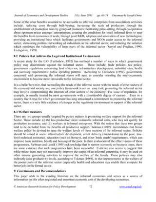 Journal of Economics and Development Studies 1(1); June 2013 pp. 60-74 Onyemaechi Joseph Onwe 
Some of the other benefits assumed to be accruable to informal enterprises from associations activities 
include: reducing costs through bulk-buying; increasing the scale of production through the 
establishment of production lines by groups of producers; facilitating price-setting, through co-operation 
about optimum prices amongst entrepreneurs; creating the conditions for small informal firms to reap 
the benefits from economies of scale, through joint R&D, adoption and innovation of new technologies; 
providing an institutional base which facilitates governments and NGOs easier access to the informal 
sector, stimulating political networking of individuals in the informal sector, and reducing the isolation 
which reinforces the vulnerability of large parts of the informal sector (Sanyal and Pradhan, 1990; 
Livingstone, 1991). 
8.2 Policies that Address the Legal and Institutional Environment 
A recent study for the ILO (Tesfashew, 1992) has outlined a number of ways in which government 
policy may discriminate against the informal sector. These include: trade policies; tax policy; 
government regulations concerning land allocation, infrastructure development, industrial sites, health 
and licensing requirements; public spending patterns. According to Tesfashew (1992), governments 
concerned with promoting the informal sector will need to consider orienting the macroeconomic 
environment to become more favourable to the informal sector. 
It is a belief however, that reconciling the needs of the informal sector with the needs of other sectors of 
the economy and society into one policy framework is not an easy task; promoting the informal sector 
may involve compromising the interests of other sectors of the economy. The issue of regulation, for 
example, is usually treated by most governments with a considerable degree of caution . Even in a 
country like Kenya for which government has long articulated a commitment to promoting the informal 
sector, there is a very little evidence of changes in the regulatory environment in support of the informal 
sector. 
8.3 Welfare measures 
There are two groups usually targeted by policy makers in promoting welfare support for the informal 
Sector. These include: (i) the less productive, more vulnerable informal units, who may not qualify for 
productive assistance; and (ii) workers in informal enterprises. With the notion that these two groups 
tend to be excluded from the benefits of productive support, Tokman (1989) recommends that broad 
welfare policy be devised to raise the welfare levels of these sections of the informal sector. Policies 
should be aimed at social infrastructure development, credit delivery (micro-loans) to the poor, low-level 
technical assistance, education (such as literacy), and other 'basic needs' requirements, which can 
improve basic nutrition, health and housing of the poor. In their evaluation of the effectiveness of these 
programmes, Farbman and Lessik (1989) acknowledge that in narrow economic or business terms, there 
are some evidence that such programmes have been successful. Evidence also seems to suggest that 
while micro-loans may not necessarily improve the output of an informal enterprise, it may be used on 
other income generating activities to improve the welfare of the family. These policies may also 
indirectly raise productivity levels, according to Tokman (1989), in that improvements in the welfare of 
the poorer parts of the informal sector (especially health and education) may enable them compete for 
better jobs in the formal sector. 
9. Conclusions and Recommendations 
This paper adds to the existing literature on the informal economies and serves as a source of 
information on this often neglected and important economic unit of the developing economies. 
© American Research Institute for Policy Development 72 www.aripd.org/jeds 
 