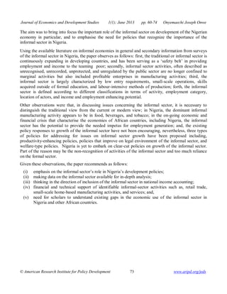 Journal of Economics and Development Studies 1(1); June 2013 pp. 60-74 Onyemaechi Joseph Onwe 
The aim was to bring into focus the important role of the informal sector on development of the Nigerian 
economy in particular, and to emphasise the need for policies that recognize the importance of the 
informal sector in Nigeria. 
Using the available literature on informal economies in general and secondary information from surveys 
of the informal sector in Nigeria, the paper observes as follows: first, the traditional or informal sector is 
continuously expanding in developing countries, and has been serving as a ‘safety belt’ in providing 
employment and income to the teaming poor; secondly, informal sector activities, often described as 
unrecognised, unrecorded, unprotected, and unregulated by the public sector are no longer confined to 
marginal activities but also included profitable enterprises in manufacturing activities; third, the 
informal sector is largely characterized by low entry requirements, small-scale operations, skills 
acquired outside of formal education, and labour-intensive methods of production; forth, the informal 
sector is defined according to different classifications in terms of activity, employment category, 
location of actors, and income and employment enhancing potential. 
Other observations were that, in discussing issues concerning the informal sector, it is necessary to 
distinguish the traditional view from the current or modern view; in Nigeria, the dominant informal 
manufacturing activity appears to be in food, beverages, and tobacco; in the on-going economic and 
financial crisis that characterise the economies of African countries, including Nigeria, the informal 
sector has the potential to provide the needed impetus for employment generation; and, the existing 
policy responses to growth of the informal sector have not been encouraging, nevertheless, three types 
of policies for addressing for issues on informal sector growth have been proposed including, 
productivity-enhancing policies, policies that improve on legal environment of the informal sector, and 
welfare-type policies. Nigeria is yet to embark on clear-cut policies on growth of the informal sector. 
Part of the reason may be the non-recognition of activities of the informal sector and too much reliance 
on the formal sector. 
Given these observations, the paper recommends as follows: 
(i) emphasis on the informal sector’s role in Nigeria’s development policies; 
(ii) making data on the informal sector available for in-depth analysis; 
(iii) thinking in the direction of inclusion of the informal sector in national income accounting; 
(iv) financial and technical support of identifiable informal-sector activities such as, retail trade, 
small-scale home-based manufacturing activities, and services; and, 
(v) need for scholars to understand existing gaps in the economic use of the informal sector in 
Nigeria and other African countries. 
© American Research Institute for Policy Development 73 www.aripd.org/jeds 
 