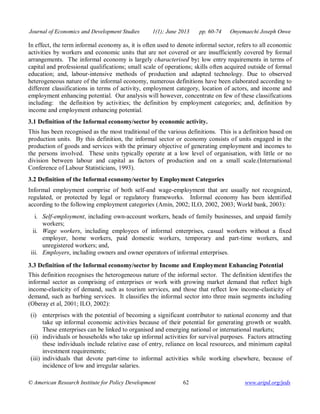 Journal of Economics and Development Studies 1(1); June 2013 pp. 60-74 Onyemaechi Joseph Onwe 
In effect, the term informal economy as, it is often used to denote informal sector, refers to all economic 
activities by workers and economic units that are not covered or are insufficiently covered by formal 
arrangements. The informal economy is largely characterised by: low entry requirements in terms of 
capital and professional qualifications; small scale of operations; skills often acquired outside of formal 
education; and, labour-intensive methods of production and adapted technology. Due to observed 
heterogeneous nature of the informal economy, numerous definitions have been elaborated according to 
different classifications in terms of activity, employment category, location of actors, and income and 
employment enhancing potential. Our analysis will however, concentrate on few of these classifications 
including: the definition by activities; the definition by employment categories; and, definition by 
income and employment enhancing potential. 
3.1 Definition of the Informal economy/sector by economic activity. 
This has been recognised as the most traditional of the various definitions. This is a definition based on 
production units. By this definition, the informal sector or economy consists of units engaged in the 
production of goods and services with the primary objective of generating employment and incomes to 
the persons involved. These units typically operate at a low level of organisation, with little or no 
division between labour and capital as factors of production and on a small scale.(International 
Conference of Labour Statisticians, 1993). 
3.2 Definition of the Informal economy/sector by Employment Categories 
Informal employment comprise of both self-and wage-employment that are usually not recognized, 
regulated, or protected by legal or regulatory frameworks. Informal economy has been identified 
according to the following employment categories (Amin, 2002; ILO, 2002, 2003; World bank, 2003): 
i. Self-employment, including own-account workers, heads of family businesses, and unpaid family 
workers; 
ii. Wage workers, including employees of informal enterprises, casual workers without a fixed 
employer, home workers, paid domestic workers, temporary and part-time workers, and 
unregistered workers; and, 
iii. Employers, including owners and owner operators of informal enterprises. 
3.3 Definition of the Informal economy/sector by Income and Employment Enhancing Potential 
This definition recognises the heterogeneous nature of the informal sector. The definition identifies the 
informal sector as comprising of enterprises or work with growing market demand that reflect high 
income-elasticity of demand, such as tourism services, and those that reflect low income-elasticity of 
demand, such as barbing services. It classifies the informal sector into three main segments including 
(Oberay et al, 2001; ILO, 2002): 
(i) enterprises with the potential of becoming a significant contributor to national economy and that 
take up informal economic activities because of their potential for generating growth or wealth. 
These enterprises can be linked to organised and emerging national or international markets; 
(ii) individuals or households who take up informal activities for survival purposes. Factors attracting 
these individuals include relative ease of entry, reliance on local resources, and minimum capital 
investment requirements; 
(iii) individuals that devote part-time to informal activities while working elsewhere, because of 
incidence of low and irregular salaries. 
© American Research Institute for Policy Development 62 www.aripd.org/jeds 
 