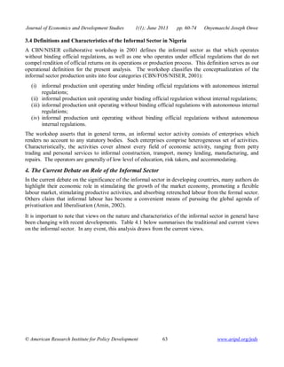 Journal of Economics and Development Studies 1(1); June 2013 pp. 60-74 Onyemaechi Joseph Onwe 
3.4 Definitions and Characteristics of the Informal Sector in Nigeria 
A CBN/NISER collaborative workshop in 2001 defines the informal sector as that which operates 
without binding official regulations, as well as one who operates under official regulations that do not 
compel rendition of official returns on its operations or production process. This definition serves as our 
operational definition for the present analysis. The workshop classifies the conceptualization of the 
informal sector production units into four categories (CBN/FOS/NISER, 2001): 
(i) informal production unit operating under binding official regulations with autonomous internal 
regulations; 
(ii) informal production unit operating under binding official regulation without internal regulations; 
(iii) informal production unit operating without binding official regulations with autonomous internal 
regulations; 
(iv) informal production unit operating without binding official regulations without autonomous 
internal regulations. 
The workshop asserts that in general terms, an informal sector activity consists of enterprises which 
renders no account to any statutory bodies. Such enterprises comprise heterogeneous set of activities. 
Characteristically, the activities cover almost every field of economic activity, ranging from petty 
trading and personal services to informal construction, transport, money lending, manufacturing, and 
repairs. The operators are generally of low level of education, risk takers, and accommodating. 
4. The Current Debate on Role of the Informal Sector 
In the current debate on the significance of the informal sector in developing countries, many authors do 
highlight their economic role in stimulating the growth of the market economy, promoting a flexible 
labour market, stimulating productive activities, and absorbing retrenched labour from the formal sector. 
Others claim that informal labour has become a convenient means of pursuing the global agenda of 
privatisation and liberalisation (Amin, 2002). 
It is important to note that views on the nature and characteristics of the informal sector in general have 
been changing with recent developments. Table 4.1 below summarises the traditional and current views 
on the informal sector. In any event, this analysis draws from the current views. 
© American Research Institute for Policy Development 63 www.aripd.org/jeds 
 