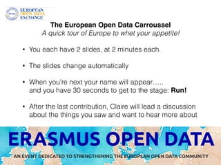 The European Open Data Carroussel! 
A quick tour of Europe to whet your appetite! 
! 
• You each have 2 slides, at 2 minutes each. 
! 
• The slides change automatically 
! 
• When you’re next your name will appear….. 
and you have 30 seconds to get to the stage: Run!! 
! 
• After the last contribution, Claire will lead a discussion 
about the things you saw and want to hear more about 
 