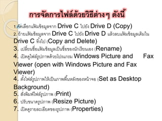 การจัดการไฟล์ด้วยวิธีต่างๆ ดังนี้ 
1.คัดเลือกแฟ้มข้อมูลจาก Drive C ไปยัง Drive D (Copy) 
2. ย้ายแฟ้มข้อมูลจาก Drive C ไปยัง Drive D แล้วลบแฟ้มข้อมูลเดิมใน 
Drive C ทงิ้ไป (Copy and Delete) 
3. เปลี่ยนชื่อแฟ้มข้อมูลเป็นชื่อของนักเรียนเอง (Rename) 
4. เปิดดูไฟล์รูปภาพด้วยโปรแกรม Windows Picture and Fax 
Viewer (open with Windows Picture and Fax 
Viewer) 
4. ตัง้ไฟล์รูปภาพให้เป็นภาพพืน้หลังของหน้าจอ (Set as Desktop 
Background) 
5. สงั่พิมพ์ไฟล์รูปภาพ (Print) 
6. ปรับขนาดรูปภาพ (Resize Picture) 
7. เปิดดูรายละเอียดของรูปภาพ (Properties) 
 