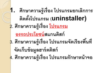 1. ศึกษาความรู้เรื่อง โปรแกรมยกเลิกการ 
ติดต้งัโปรแกรม (uninstaller) 
2. ศึกษาความรู้เรื่อง โปรแกรม 
อรรถประโยชน์สแกนดิสก์ 
3. ศึกษาความรู้เรื่อง โปรแกรมจัดเรียงพนื้ที่ 
จัดเก็บข้อมูลฮาร์ดดิสก์ 
4. ศึกษาความรู้เรื่อง โปรแกรมรักษาหน้าจอ 
 