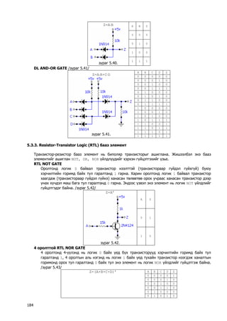 A 
B 
Z 
0 
0 
0 
0 
1 
0 
1 
0 
0 
Z=A⋅B 
зураг 5.40. 
1 
1 
1 
DL AND-OR GATE /зураг 5.41/ 
A 
B 
C 
D 
Z 
0 
0 
0 
0 
0 
0 
0 
0 
1 
0 
0 
0 
1 
0 
0 
0 
0 
1 
1 
1 
0 
1 
0 
0 
0 
0 
1 
0 
1 
0 
0 
1 
1 
0 
0 
0 
1 
1 
1 
1 
1 
0 
0 
0 
0 
1 
0 
0 
1 
0 
1 
0 
1 
0 
0 
1 
0 
1 
1 
1 
1 
1 
0 
0 
1 
1 
1 
0 
1 
1 
1 
1 
1 
0 
1 
Z=A⋅B+C⋅D 
зураг 5.41. 
1 
1 
1 
1 
1 
5.3.3. Resistor-Transistor Logic (RTL) бааз элемент 
Транзистор-резистор бааз элемент нь биполяр транзисторыг ашиглана. Жишээлбэл энэ бааз элементийг ашиглан NOT, OR, NOR үйлдлүүдийг хэрхэн гүйцэтгэхийг үзье. 
RTL NOT GATE 
Оролтонд логик 0 байвал транзистор нээлттэй (транзистораар гүйдэл гүйхгүй) буюу хэрчилтийн горимд байх тул гаралтанд 1 гарна. Харин оролтонд логик 1 байвал транзистор хаагдаж (транзистораар гүйдэл гүйнэ) ханасан төлөвтөө орох учраас ханасан транзистор дээр унах хүчдэл маш бага тул гаралтанд 0 гарна. Эндээс үзвэл энэ элемент нь логик NOT үйлдлийг гүйцэтгэдэг байна. /зураг 5.42/ 
A 
Z 
0 
1 
Z=A’ 
зураг 5.42. 
1 
0 
4 оролттой RTL NOR GATE 
4 оролтонд 4-үүлэнд нь логик 0 байх үед бүх транзисторууд хэрчилтийн горимд байх тул гаралтанд 1, 4 оролтын аль нэгэнд нь логик 1 байх үед тухайн транзистор нээгдэж ханалтын горимонд орох тул гаралтанд 0 байх тул энэ элемент нь логик NOR үйлдлийг гүйцэтгэж байна. /зураг 5.43/ 
A 
B 
C 
D 
Z 
0 
0 
0 
0 
1 
0 
0 
0 
1 
0 
0 
0 
1 
0 
0 
0 
0 
1 
1 
0 
0 
1 
0 
0 
0 
Z=(A+B+C+D)’ 
0 
1 
0 
1 
0 184 
 