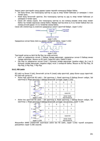 Эндээс үзвэл триггерийн хувьд дараах гурван төрлийн командууд байдаг байна. 
ƒ Set буюу бичих. Энэ тохиолдолд триггер нь урд нь ямар төлөвт байснаас үл хамааран 1 гэсэн төлөвт орно. 
ƒ Reset буюу бичилтийг арилгах. Энэ тохиолдолд триггер нь урд нь ямар төлөвт байснаас үл хамааран 0 төлөвт орно. 
ƒ Санах ойг хэвээр үлдээх. Энэ тохиолдолд триггер нь энэ команд өгөхөөс өмнө ямар төлөвт байна тэр төлвөө хадгалсан хэвээр байна. Өөрөөр триггер өмнө нь 0 (1) төлөвт байсан бол энэ команд өгсний дараа ч 0 (1) төлөвтөө хэвээр байна. 
Санах ойн элементүүд нь ихэвчлэн удирдлагын нэмэлт оролттой байдаг. /зураг 5.101/ 
зураг 5.101. 
Удирдлагын сигнал буюу clock нь дараах хэлбэртэй байна. /зураг 5.102/ 
зураг 5.102. 
Триггерийг дотор нь latch ба flip flop гэж хоёр ангилна. 
ƒ Latch нь удирдлагын сигнал 1 байхад төлвөө өөрчилдөг, удирдлагын сигнал 0 байхад өмнөх төлвөө хадгалдаг. Жишээ нь RS Latch, Gated RS Latch, Gated D Latch 
ƒ Flip Flop нь удирдлагын сигнал 0-оос 1 болоход төлвөө өөрчилдөг (positive edge), ба 1-ээс 0 болоход төлвөө өөрчилдөг (negative edge) гэсэн 2 хэлбэртэй байна. Жишээ нь RS Flip Flop, JK Flip Flop, D Flip Flop, T Flip Flop 
5.6.2. RS Latch 
RS Latch нь бичих S (set), бичилтийг устгах R (reset) хоёр оролттой, урвуу болон шууд гаралттай. RS Latch-ийг дотор нь: 
ƒ Active high оролттой RS Latch – Set оролтонд 1, Reset оролтонд 0 байхад бичилт хийдэг, Set оролтонд 0, Reset оролтонд 1 байхад бичилтийг устгадаг /зураг 5.103/ 
S 
R 
Q 
⎯Q 
1 
0 
1 
0 
0 
1 
0 
1 
1 
1 
хориотой 
зураг 5.103. 
0 
0 
өмнөх төлөв өөрчлөгдөхгүй 
ƒ Active low оролттой RS Latch – Set оролтонд 0, Reset оролтонд 1 байхад бичилт хийдэг, Set оролтонд 1, Reset оролтонд 0 байхад бичилтийг устгадаг гэж ангилна. /зураг 5.104/ 
⎯S 
⎯R 
Q 
⎯Q 
0 
1 
1 
0 
1 
0 
0 
1 
0 
0 
хориотой 
зураг 5.104. 
1 
1 
өмнөх төлөв өөрчлөгдөхгүй 
Жишээлбэл NAND элементийг ашигласан active low RS Latch, /зураг 5.105/ түүний хугацааны диаграммыг /зураг 5.106/ үзүүлэв. 
201 
 