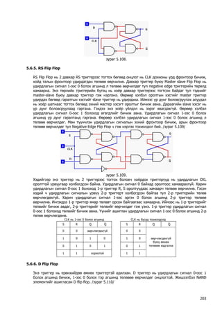 зураг 5.108. 
5.6.5. RS Flip Flop 
RS Flip Flop нь 2 давхар RS триггерээс тогтох бөгөөд онцлог нь CLK дохионы урд фронтоор бичиж, хойд талын фронтоор удирдагдан төлвөө өөрчилнө. Давхар триггер буюу Master slave Flip Flop нь удирдлагын сигнал 1-ээс 0 болох агшинд л төлвөө өөрчилдөг тул negative edge триггерийн төрөлд хамаарна. Энэ төрлийн триггерийн бүтэц нь хоёр давхар триггерээс тогтсон байдаг тул тэднийг master-slave буюу давхар триггер гэж нэрлэнэ. Өөрөөр хэлбэл оролтын хэсгийг master триггер удирдах бөгөөд гаралтын хэсгийг slave триггер нь удирдана. Иймээс үр дүнг боловсруулах асуудал нь хоёр шатнаас тогтох бөгөөд эхний мастер хэсэгт оролтыг бичиж авна. Дараагийн slave хэсэг нь үр дүнг боловсруулаад гаргана. Гэхдээ энэ хоёр үйлдэл нь зэрэг явагдахгүй. Өөрөөр хэлбэл удирдлагын сигнал 0-оос 1 болоход өгөгдлийг бичиж авна. Удирдлагын сигнал 1-ээс 0 болох агшинд үр дүнг гаралтанд гаргана. Өөрөөр хэлбэл удирдлагын сигнал 1-ээс 0 болох агшинд л төлвөө өөрчилдөг. Мөн түүнчлэн удирдлагын сигналын эхний фронтоор бичиж, арын фронтоор төлвөө өөрчилдөг тул Negative Edge Flip Flop ч гэж нэрлэх тохиолдол бий. /зураг 5.109/ 
зураг 5.109. 
Хэдийгээр энэ триггер нь 2 триггерээс тогтох боловч хоёрдох триггерүүд нь удирдлагын CKL оролттой урвуугаар холбогдсон байна. Удирдлагын сигнал 0 байхад оролтоос хамаарахгүй. Харин удирдлагын сигнал 0-оос 1 болоход 1-р триггер R, S оролтуудаас хамаарч төлвөө өөрчилнө. Гэсэн хэдий ч удирдлагын сигналын урвуу 2-р триггерт холбогдсон байгаа тул 2-р триггерийн төлөв өөрчлөгдөхгүй. Харин удирдлагын сигнал 1-ээс эргэн 0 болох агшинд 2-р триггер төлвөө өөрчилнө. Ингэхдээ 1-р триггер ямар төлөвт орсон байгаагаас хамаарна. Иймээс нь 1-р триггерийг төлвийг бичиж авдаг, 2-р триггерийг төлвийг өөрчилдөг гэж үзнэ. 1-р триггер удирдлагын сигнал 0-оос 1 болоход төлвийг бичиж авна. Үүнийг ашиглан удирдлагын сигнал 1-ээс 0 болох агшинд 2-р төлөв өөрчлөгдөнө. 
CLK нь 1-ээс 0 болох агшинд 
CLK нь бусад тохиолдолд 
S 
R 
Q 
⎯Q 
S 
R 
Q 
⎯Q 
0 
0 
өөрчлөгдөхгүй 
0 
0 
1 
0 
1 
0 
1 
0 
0 
1 
0 
1 
0 
1 
1 
1 
хориотой 
1 
1 
өөрчлөгдөхгүй буюу өмнөх төлөвөө хадгална 
5.6.6. D Flip Flop 
Энэ триггер нь ерөнхийдөө өмнөх триггертэй адилхан. D триггер нь удирдлагын сигнал 0-оос 1 болох агшинд бичиж, 1-ээс 0 болох тэр агшинд төлөвөө өөрчилдөг онцлогтой. Жишээлбэл NAND элементийг ашигласан D flip flop. /зураг 5.110/ 
203 
 