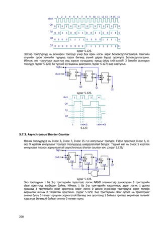 зураг 5.125. 
Эдгээр тоолуурууд нь асинхрон тоолуур учир бүх орон нэгэн зэрэг боловсруулагдахгүй. Хамгийн сүүлийн орон хамгийн түрүүнд гарах бөгөөд үүний дараа бусад оронгууд боловсруулагдана. Иймээс энэ тоолуурыг ашиглах үед хэрхэн хугацааны хувьд delay хийгдэхийг 3 битийн асинхрон тоолуур /зураг 5.126/ ба түүний хугацааны диаграмм /зураг 5.127/-аар харуулья. 
зураг 5.126. 
5.127. 
5.7.3. Asynchronous Shorter Counter 
Өмнөх тоолуурууд нь 0-оос 3, 0-оос 7, 0-оос 15 г.м импульсыг тоолдог. Гэтэл практикт 0-оос 5, 0- оос 9 хүртлэх импульсыг тоолдог тоолуурууд шаардлагатай болдог. Тэдний нэг нь 0-оос 5 хүртлэх импульсыг тоолох зориулалттай asynchronous shorter counter юм. /зураг 5.128/ 
зураг 5.128. 
Энэ тоолуурын 1 ба 3-р триггерийн гаралтаас логик NAND элементээр дамжуулан 3 триггерийн clear оролтонд холбосон байна. Иймээс 1 ба 3-р триггерийн гаралтнаас зэрэг логик 1 дохио гарахад 3 триггерийн clear оролтонд зэрэг логик 0 дохио очсоноор триггерүүд зэрэг төлвөө өөрчилөн анхны 0 төлөвтөө орцгооно. /зураг 5.129/ Энд триггерийн clear оролт нь триггерийг анхны буюу 0 төлөвт оруулах зорилготой бөгөөд энэ оролтонд 1 байвал триггер өөрийхөө төлвийг хадгалах бөгөөд 0 байвал анхны 0 төлөвт орно. 
208 
 