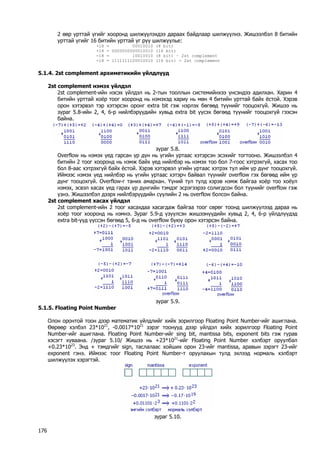 2 өөр урттай үгийг хооронд шилжүүлэхдээ дараах байдлаар шилжүүлнэ. Жишээлбэл 8 битийн урттай үгийг 16 битийн урттай үг рүү шилжүүлье: 
+18 = 00010010 (8 bit) 
+18 = 0000000000010010 (16 bit) 
-18 = 10010010 (8 bit) – 2st complement 
-18 = 1111111100010010 (16 bit) - 2st complement 
5.1.4. 2st complement архиметикийн үйлдлүүд 
2st complement нэмэх үйлдэл 
2st complement-ийн нэсэх үйлдэл нь 2-тын тооллын системийнхээ үнсэндээ адилхан. Харин 4 битийн урттай хоёр тоог хооронд нь нэмэхэд хариу нь мөн 4 битийн урттай байх ёстой. Хэрэв орон хэтэрвэл тэр хэтэрсэн оронг extra bit гэж нэрлэх бөгөөд түүнийг тооцохгүй. Жишээ нь зураг 5.8-ийн 2, 4, 6-р нийлбэрүүдийн хувьд extra bit үүсэх бөгөөд түүнийг тооцохгүй гээсэн байна. 
зураг 5.8. 
Overflow нь нэмэх үед гарсан үр дүн нь үгийн уртаас хэтэрсэн эсэхийг тогтооно. Жишээлбэл 4 битийн 2 тоог хооронд нь нэмж байх үед нийлбэр нь нэмэх тоо бол 7-гоос хэтрэхгүй, хасах тоо бол 8-аас хэтрэхгүй байх ёстой. Хэрэв хэтэрвэл үгийн уртаас хэтрэх тул ийм үр дүнг тооцохгүй. Иймээс нэмэх үед нийлбэр нь үгийн уртаас хэтэрч байвал түүнийг overflow гэх бөгөөд ийм үр дүнг тооцохгүй. Overflow-г таних амархан. Үүний тул тулд хэрэв нэмж байгаа хоёр тоо хоёул нэмэх, эсвэл хасах үед гарах үр дүнгийн тэмдэг эсрэгээрээ солигдсон бол түүнийг overflow гэж үзнэ. Жишээлбэл дээрх нийлбэрүүдийн сүүлийн 2 нь overflow болсон байна. 
2st complement хасах үйлдэл 
2st complement-ийн 2 тоог хасахдаа хасагдаж байгаа тоог сөрөг тоонд шилжүүлээд дараа нь хоёр тоог хооронд нь нэмнэ. Зураг 5.9-д үзүүлсэн жишээнүүдийн хувьд 2, 4, 6-р үйлдлүүдэд extra bit-үүд үүссэн бөгөөд 5, 6-д нь overflow буюу орон хэтэрсэн байна. 
зураг 5.9. 
5.1.5. Floating Point Number 
Олон оронтой тоон дээр математик үйлдлийг хийх зорилгоор Floating Point Number-ийг ашиглана. Өөрөөр хэлбэл 23*1021, -0.0017*1021 зэрэг тоонууд дээр үйлдэл хийх зорилгоор Floating Point Number-ийг ашиглана. Floating Point Number-ийг sing bit, mantissa bits, exponent bits гэж гурав хэсэгт хуваана. /зураг 5.10/ Жишээ нь +23*1021-ийг Floating Point Number хэлбэрт оруулбал +0.23*1023. Энд + тэмдгийг sign, таслалаас хойших орон 23-ийг mantissa, аравын зэрэгт 23-ийг exponent гэнэ. Иймээс тоог Floating Point Number-т оруулахын тулд эхлээд нормаль хэлбэрт шилжүүлэх хэрэгтэй. 
зураг 5.10. 
176 
 