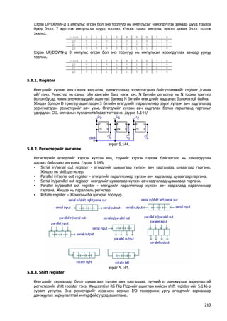 Хэрэв UP/DOWN-д 1 импульс өгсөн бол энэ тоолуур нь импульсыг нэмэгдүүлэх замаар шууд тоолох буюу 0-оос 7 хүртлэх импульсыг шууд тоолно. Үүнээс цааш импульс ирвэл дахин 0-оос тоолж эхэлнэ. 
clock 
0 
1 
2 
3 
4 
5 
6 
7 
8 
Q0 
0 
1 
0 
1 
0 
1 
0 
1 
0 
Q1 
0 
0 
1 
1 
0 
0 
1 
1 
0 
Q2 
0 
0 
0 
0 
1 
1 
1 
1 
0 
Хэрэв UP/DOWN-д 0 импульс өгсөн бол энэ тоолуур нь импульсыг хорогдуулах замаар урвуу тоолно. 
clock 
0 
1 
2 
3 
4 
5 
6 
7 
8 
Q0 
0 
1 
0 
1 
0 
1 
0 
1 
0 
Q1 
0 
1 
1 
0 
0 
1 
1 
0 
0 
Q2 
0 
1 
1 
1 
1 
0 
0 
0 
0 
5.8.1. Register 
Өгөгдлийг хүлээн авч санаж хадгалах, дамжуулахад зориулагдсан байгууламжийг register /санах ой/ гэнэ. Регистер нь санах ойн хамгийн бага нэгж юм. N битийн регистер нь N тооны триггер болон бусад логик элементүүдийг ашиглах бөгөөд N битийн өгөгдлийг хадгалах боломжтой байна. 
Жишээ болгон D триггер ашигласан 3 битийн өгөгдлийг параллелиар зэрэг хүлээн авч хадгалахад зориулагдсан регистерийг авч үзье. Өгөгдлийг хүлээн авч хадгалах болон гаралтанд гаргахыг удирдлан CKL сигналын тусламжтайгаар тогтооно. /зураг 5.144/ 
зураг 5.144. 
5.8.2. Регистерийг ангилах 
Регистерийг өгөгдлийг хэрхэн хүлээн авч, түүнийг хэрхэн гаргаж байгаагаас нь хамааруулан дараах байдлаар ангилна. /зураг 5.145/ 
ƒ Serial in/serial out register - өгөгдлийг цуваагаар хүлээн авч хадгалаад цуваагаар гаргана. Жишээ нь shift регистер. 
ƒ Parallel in/serial out register - өгөгдлийг параллелиар хүлээн авч хадгалаад цуваагаар гаргана. 
ƒ Serial in/parallel out register- өгөгдлийг цуваагаар хүлээн авч хадгалаад цуваагаар гаргана. 
ƒ Parallel in/parallel out register - өгөгдлийг параллелиар хүлээн авч хадгалаад параллелиар гаргана. Жишээ нь параллель регистер. 
ƒ Rotate register – Жонсоны ба цагираг тоолуур 
зураг 5.145. 
5.8.3. Shift register 
Өгөгдлийг сериалаар буюу цуваагаар хүлээн авч хадгалаад, түүнийгээ дамжуулах зориулалтай регистерийг shift register гэнэ. Жишээлбэл RS Flip Flop-ийг ашиглан хийсэн shift register-ийг 5.146-р зурагт үзүүлэв. Энэ регистерийг ихэвчлэн сериал I/O төхөөрөмж уруу өгөгдлийг сериалаар дамжуулах зориулалттай интерфейсүүдэд ашиглана. 
213 
 