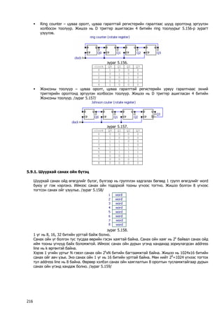 ƒ Ring counter – цуваа оролт, цуваа гаралттай регистерийн гаралтаас шууд оролтонд эргүүлэн холбосон тоолуур. Жишээ нь D триггер ашигласан 4 битийн ring тоолуурыг 5.156-р зурагт үзүүлэв. 
зураг 5.156. 
clock 
Q0 
Q1 
Q2 
Q3 
0 
1 
0 
0 
0 
1 
0 
1 
0 
0 
2 
0 
0 
1 
0 
3 
0 
0 
0 
1 
4 
1 
0 
0 
0 
ƒ Жонсоны тоолуур – цуваа оролт, цуваа гаралттай регистерийн урвуу гаралтнаас эхний триггерийн оролтонд эргүүлэн холбосон тоолуур. Жишээ нь D триггер ашигласан 4 битийн Жонсоны тоолуур. /зураг 5.157/ 
зураг 5.157. 
clock 
Q0 
Q1 
Q2 
Q3 
0 
0 
0 
0 
0 
1 
1 
0 
0 
0 
2 
1 
1 
0 
0 
3 
1 
1 
1 
0 
4 
1 
1 
1 
1 
5 
0 
1 
1 
1 
6 
0 
0 
1 
1 
7 
0 
0 
0 
1 
8 
0 
0 
0 
0 
5.9.1. Шуурхай санах ойн бүтэц 
Шуурхай санах ойд өгөгдлийг бүлэг, бүлгээр нь групплэн хадгалах бөгөөд 1 групп өгөгдлийг word буюу үг гэж нэрлэнэ. Иймээс санах ойн тодорхой тооны үгнээс тогтно. Жишээ болгон 8 үгнээс тогтсон санах ойг үзүүлье. /зураг 5.158/ 
зураг 5.158. 
1 үг нь 8, 16, 32 битийн урттай байж болно. 
Санах ойн үг болгон тус тусдаа өөрийн гэсэн хаягтай байна. Санах ойн хаяг нь 2k байвал санах ойд ийм тооны үгнүүд байх боломжтой. Иймээс санах ойн дурын үгэнд хандахад зориулагдсан address line нь k өргөнтэй байна. 
Хэрэв 1 үгийн уртыг N гэвэл санах ойн 2kxN битийн багтаамжтай байна. Жишээ нь 1024x16 битийн санах ойг авч үзье. Энэ санах ойн 1 үг нь 16 битийн урттай байна. Мөн нийт 28=1024 үгнээс тогтох тул address line нь 8 байна. Өөрөөр хэлбэл санах ойн хаяглалтын 8 оролтын тусламжтайгаар дурын санах ойн үгэнд хандаж болно. /зураг 5.159/ 
216 
 