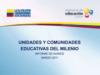 UNIDADES Y COMUNIDADES
EDUCATIVAS DEL MILENIO
INFORME DE AVANCE
MARZO 2011
 