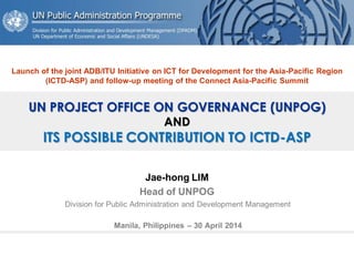 UN PROJECT OFFICE ON GOVERNANCE (UNPOG) AND ITS POSSIBLE CONTRIBUTION TO ICTD-ASP 
Jae-hong LIM 
Head of UNPOG 
Division for Public Administration and Development Management 
Manila, Philippines – 30 April 2014 
Launch of the joint ADB/ITU Initiative on ICT for Development for the Asia-Pacific Region (ICTD-ASP) and follow-up meeting of the Connect Asia-Pacific Summit  