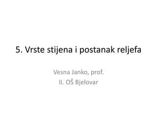 5. Vrste stijena i postanak reljefa 
Vesna Janko, prof. 
II. OŠ Bjelovar  