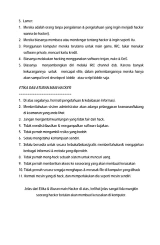 5. Lamer: 
1. Mereka adalah orang tanpa pengalaman & pengetahuan yang ingin menjadi hacker wanna-be hacker). 
2. Mereka biasanya membaca atau mendengar tentang hacker & ingin seperti itu. 
3. Penggunaan komputer mereka terutama untuk main game, IRC, tukar menukar software private, mencuri kartu kredit. 
4. Biasanya melakukan hacking menggunakan software trojan, nuke & DoS. 
5. Biasanya menyombongkan diri melalui IRC channel dsb. Karena banyak kekurangannya untuk mencapai elite, dalam perkembangannya mereka hanya akan sampai level developed kiddie atau script kiddie saja. 
ETIKA DAN ATURAN MAIN HACKER 
============================== 
1. Di atas segalanya, hormati pengetahuan & kebebasan informasi. 
2. Memberitahukan sistem administrator akan adanya pelanggaran keamanan/lubang di keamanan yang anda lihat. 
3. Jangan mengambil keuntungan yang tidak fair dari hack. 
4. Tidak mendistribusikan & mengumpulkan software bajakan. 
5. Tidak pernah mengambil resiko yang bodoh 
6. Selalu mengetahui kemampuan sendiri. 
7. Selalu bersedia untuk secara terbuka/bebas/gratis memberitahukan& mengajarkan berbagai informasi & metoda yang diperoleh. 
8. Tidak pernah meng-hack sebuah sistem untuk mencuri uang. 
9. Tidak pernah memberikan akses ke seseorang yang akan membuat kerusakan 
10. Tidak pernah secara sengaja menghapus & merusak file di komputer yang dihack 
11. Hormati mesin yang di hack, dan memperlakukan dia seperti mesin sendiri. 
Jelas dari Etika & Aturan main Hacker di atas, terlihat jelas sangat tida mungkin seorang hacker betulan akan membuat kerusakan di komputer.  
