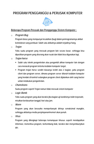 PROGRAM PENGGANGGU & PERUSAK KOMPUTER 
Beberapa Program Perusak dan Pengganggu Sistem Komputer : 
o Program Bug Program biasa yang mempunyai kesalahan (bug) dalam pemrogramannya akibat keteledoran sang pembuat. Salah satu akibatnya adalah terjadinya hang. 
o Trojan Yaitu suatu program yang merusak program lain secara kasar, sehingga bisa dipastikan program yang diserang akan rusak dan tidak bisa digunakan lagi. 
o Trojan horse 
ƒ Salah satu teknik pengontrolan atau pengambil alihan komputer lain dengan cara menaruh program tertentu kedalam komputer target. 
ƒ Program trojan horse sendiri biasanya terdiri atas 2 bagian, yaitu program client dan program server, dimana program server ditaruh kedalam komputer yang hendak di kontrol sedangkan program client dijalankan oleh sang hacker untuk melakukan pengontrolan. 
o Chameleons Suatu program seperti Trojan namun tidak merusak sistem komputer 
o Logic Bomb Yaitu suatu program yang akan beraksi jika bagian uji kondisinya telah terpenuhi, misalkan berdasarkan tanggal, hari atau jam. 
o Worm Program yang akan berusaha memperbanyak dirinya semaksimal mungkin, sehingga akibatnya media penyimpanan/memori akan penuh. 
o Virus Program yang dilengkapi beberapa kemampuan khusus seperti mendapatkan informasi, memeriksa program, berkembang biak, beraksi dan menyembunyikan diri.  
