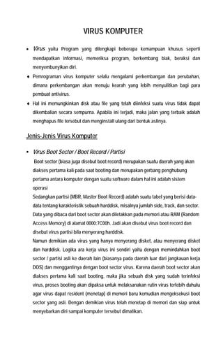 VIRUS KOMPUTER 
• Virus yaitu Program yang dilengkapi beberapa kemampuan khusus seperti mendapatkan informasi, memeriksa program, berkembang biak, beraksi dan menyembunyikan diri. 
♦ Pemrograman virus komputer selalu mengalami perkembangan dan perubahan, dimana perkembangan akan menuju kearah yang lebih menyulitkan bagi para pembuat antivirus. 
♦ Hal ini memungkinkan disk atau file yang telah diinfeksi suatu virus tidak dapat dikembalian secara sempurna. Apabila ini terjadi, maka jalan yang terbaik adalah menghapus file tersebut dan menginstall ulang dari bentuk aslinya. 
Jenis-Jenis Virus Komputer 
ƒ Virus Boot Sector / Boot Record / Partisi Boot sector (biasa juga disebut boot record) merupakan suatu daerah yang akan diakses pertama kali pada saat booting dan merupakan gerbang penghubung pertama antara komputer dengan suatu software dalam hal ini adalah sistem operasi 
Sedangkan partisi (MBR, Master Boot Record) adalah suatu tabel yang berisi data- data tentang karakteristik sebuah harddisk, misalnya jumlah side, track, dan sector. Data yang dibaca dari boot sector akan diletakkan pada memori atau RAM (Random Access Memory) di alamat 0000:7C00h. Jadi akan disebut virus boot record dan disebut virus partisi bila menyerang harddisk. 
Namun demikian ada virus yang hanya menyerang disket, atau menyerang disket dan harddisk. Logika ara kerja virus ini sendiri yaitu dengan memindahkan boot sector / partisi asli ke daerah lain (biasanya pada daerah luar dari jangkauan kerja DOS) dan menggantinya dengan boot sector virus. Karena daerah boot sector akan diakses pertama kali saat booting, maka jika sebuah disk yang sudah terinfeksi virus, proses booting akan dipaksa untuk melaksanakan rutin virus terlebih dahulu agar virus dapat resident (menetap) di memori baru kemudian mengeksekusi boot sector yang asli. Dengan demikian virus telah menetap di memori dan siap untuk menyebarkan diri sampai komputer tersebut dimatikan.  