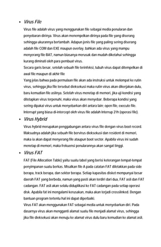 ƒ Virus File Virus file adalah virus yang menggunakan file sebagai media penularan dan penyebaran dirinya. Virus akan menempelkan dirinya pada file yang diserang sehingga ukurannya bertambah. Adapun jenis file yang paling sering diserang adalah file COM dan EXE maupun overlay. bahkan ada virus yang mampu menyerang file BAT, namun biasanya merusak dan mudah diketahui sehingga kurang diminati oleh para pembuat virus. 
Secara garis besar, setelah sebuah file terinfeksi, tubuh virus dapat ditempelkan di awal file maupun di akhir file 
Yang jelas bahwa pada permulaan file akan ada instruksi untuk melompat ke rutin virus, sehingga jika file tersebut dieksekusi maka rutin virus akan dikerjakan dulu, baru kemudian file aslinya. Setelah virus menetap di memori, jika uji kondisi yang ditetapkan virus terpenuhi, maka virus akan menyebar. Beberapa kondisi yang sering dipakai virus untuk menyebarkan diri antara lain; open file, execute file. Interrupt yang biasa di-intercept oleh virus file adalah Interrup 21h (operasi file). 
ƒ Virus Hybrid Virus hybrid merupakan penggabungan antara virus file dengan virus boot record. Maksudnya adalah jika sebuah file bervirus dieksekusi dan resident di memori, maka ia akan dapat menyerang file ataupun boot sector. Apabila virus ini sudah menetap di memori, maka frekuensi penularannya akan sangat tinggi. 
ƒ Virus FAT FAT (File Allocation Table) yaitu suatu tabel yang berisi keterangan tempat-tempat penyimpanan suatu berkas. Misalkan file A pada catatan FAT diletakkan pada side berapa, track berapa, dan sektor berapa. Setiap kapasitas disket mempunyai besar daerah FAT yang berbeda, namun yang pasti akan terdiri dari dua, FAT asli dan FAT cadangan. FAT asli akan selalu diduplikasi ke FAT cadangan pada setiap operasi disk. Apabila fat ini mengalami kerusakan, maka akan terjadi crosslinked. Dengan bantuan program tertentu hal ini dapat diperbaiki. 
Virus FAT akan menggunakan FAT sebagai media untuk menyebarkan diri. Pada dasarnya virus akan mengganti alamat suatu file menjadi alamat virus, sehingga jika file dieksekusi akan menuju ke alamat virus dulu baru kemudian ke alamat asli.  