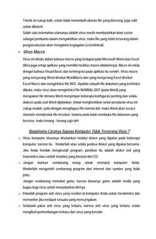 Teknik ini cukup baik, selain tidak menambah ukuran file yang diserang, juga sulit untuk dibasmi. 
Salah satu kelemahan utamanya adalah virus masih membutuhkan boot sector sebagai pembantu dalam mengaktifkan virus, maka file yang telah terserang dalam pengeksekusian akan mengalami kegagalan (crosslinked). 
ƒ Virus Macro Virus ini ditulis dalam bahasa macro yang terdapat pada Microsoft Word atau Excel (Bisa juga setiap aplikasi yang memiliki fasilitas macro didalamnya). Macro ini mirip dengan bahasa Visual Basic dan terintegrasi pada aplikasi itu sendiri. Virus macro yang menyerang Word disebut WordMacro dan yang menyerang Excel disebut Excel Macro dan menginfeksi file DOC. Apabila sebuah file dokumen yang terinfeksi dibuka, maka virus akan menginfeksi file NORMAL.DOT (pada Word) yang merupakan file dimana Word menyimpan beberapa konfigurasi penting dan selalu diakses pada saat Word dijalankan. Untuk menghentikan rantai penularan virus ini cukup mudah, yaitu dengan menghapus file normat.dot, maka Word akan secara otomatis membentuk file tersebut. Selama anda tidak membuka file dokumen yang bervirus, maka tenang - tenang saja lah! 
Bagaimana Caranya Supaya Komputer Tidak Terserang Virus ? 
o Virus komputer biasanya disebarkan melalui disket yang dipakai pada beberapa komputer, karena itu hindarilah atau selalu periksa disket yang dipakai bersama. Jika Anda hendak menginstall program, pastikan itu adalah disket asli yang terproteksi atau carilah instalasi yang berasal dari CD. 
o Jangan biarkan sembarang orang untuk memakai komputer Anda. Hindarilah mengambil sembarang program dari internet dari sumber yang tidak jelas. Jangan sembarang memakai game, karena biasanya game adalah media yang bagus bagi virus untuk menyebarkan dirinya. 
o Pakailah program anti virus yang residen di komputer Anda untuk mendeteksi dan memonitor jika terdapat sesuatu yang mencurigakan. 
o Selalulah pakai anti virus yang terbaru, karena anti virus yang terbaru selalu mengikuti perkembangan terbaru dari virus yang beredar.  