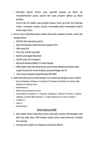 o Operating System Service yaitu sejumlah program yg dibuat utk menyederhanakan proses operasi dari suatu program aplikasi yg dibuat pemakai, 
Service dari OS adalah suatu program bahasa mesin yg terdiri dari beberapa modul ( membuka, menulis, menulis, memasukkan data, menampilkan hasil di di alat output, dsb ), 
♦ Secara umum Operating System dibuat untuk jenis komputer tertentu, antara lain sebagai berikut: 
o MS DOS (disk operating system) 
o Microsoft Windows untuk Personal Computer (PC) 
o VMS untuk DEC 
o OS/2, AIX, OS/390 untuk IBM 
o MacOS untuk Apple Macintosh 
o SunOS untuk Sun Computers 
o Microsoft Windows Mobile CE untuk Palmtop 
o UNIX adalah induk Operating System yang mampu diimplementasikan untuk segala macam jenis mesin komputer yang ada hingga saat ini. 
o Linux yang merupakan pengembangan dari UNIX 
♦ Daftar Operating System terkini dengan versi terakhirnya (dengan urutan random): 
o Microsoft Windows ( Windows 3,11,Windows 95, Windows 98, Windows Me, Window 2000, Windows XP, Windows Vista ) 
o Novell Netware 5 
o MacOS 9 Beta dan MacOS X Server 
o Linux RedHat 7.0, Mandrake 7.2 -> Mandriva, YellowDog 1.2, MkLinux R1, Ubuntu -> Kubuntu, Udubuntu, LinuxPPC 2000, Slackware 7.1, Caldera OpenLinux 2.4, SuSE 10, Debian 2 
o FreeBSD 4.2 
o Solaris 7 
o BeOS Release 5 
Sistem Operasi UNIX 
• Unix adalah sebuah Operating System yang pada awalnya dikembangkan oleh Bell Labs pada tahun 1969 sebagai sebuah sistem yang berkonsep 'interaktif time-sharing'. 
• Pencipta Unix adalah Ken Thompson dan Dennis Ritchie.  