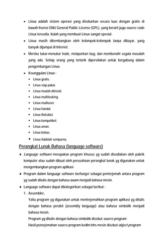 • Linux adalah sistem operasi yang disebarkan secara luas dengan gratis di bawah lisensi GNU General Public License (GPL), yang berarti juga source code Linux tersedia. Itulah yang membuat Linux sangat spesial. 
• Linux masih dikembangkan oleh kelompok-kelompok tanpa dibayar, yang banyak dijumpai di Internet. 
• Mereka tukar-menukar kode, melaporkan bug, dan membenahi segala masalah yang ada. Setiap orang yang tertarik dipersilakan untuk bergabung dalam pengembangan Linux. 
• Keunggulan Linux : 
ƒ Linux gratis. 
ƒ Linux siap pakai. 
ƒ Linux mudah diinstal. 
ƒ Linux multitasking. 
ƒ Linux multiuser. 
ƒ Linux handal 
ƒ Linux fleksibel. 
ƒ Linux kompatibel. 
ƒ Linux aman. 
ƒ Linux bebas. 
ƒ Linux tidaklah sempurna. 
Perangkat Lunak Bahasa (language software) 
♦ Language software merupakan program khusus yg sudah disediakan oleh pabrik komputer atau sudah dibuat oleh perusahaan perangkat lunak yg digunakan untuk mengembangkan program aplikasi 
♦ Program dalam language software berfungsi sebagai penterjemah antara program yg sudah ditulis dengan bahasa awam menjadi bahasa mesin. 
♦ Language software dapat dikategorikan sebagai berikut : 
1. Assembler, 
Yaitu program yg digunakan untuk menterjemahkan program aplikasi yg ditulis dengan bahasa perakit (assembly language) atau bahasa simbolik menjadi bahasa mesin. 
Program yg ditulis dengan bahasa simbolik disebut source program 
Hasil penerjemahan source program kedlm bhs mesin disebut object program  
