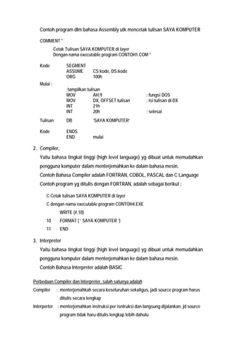 Contoh program dlm bahasa Assembly utk mencetak tulisan SAYA KOMPUTER 
COMMENT * 
Cetak Tulisan SAYA KOMPUTER di layer 
Dengan nama executable program CONTOH1.COM * 
Kode SEGMENT 
ASSUME CS:kode, DS:kode 
ORG 100h 
Mulai : 
;tampilkan tulisan 
MOV AH,9 : fungsi DOS 
MOV DX, OFFSET tulisan ; isi tulisan di DX 
INT 21h 
INT 20h ; selesai 
Tulisan DB ‘SAYA KOMPUTER’ 
Kode ENDS 
END mulai 
2. Compiler, 
Yaitu bahasa tingkat tinggi (high level language) yg dibuat untuk memudahkan pengguna komputer dalam menterjemahkan ke dalam bahasa mesin. 
Contoh Bahasa Compiler adalah FORTRAN, COBOL, PASCAL dan C Language 
Contoh program yg ditulis dengan FORTRAN, adalah sebagai berikut : 
C Cetak tulisan SAYA KOMPUTER di layer 
C dengan nama executable program CONTOH4.EXE 
WRITE (#,10) 
10 FORMAT ( ‘ SAYA KOMPUTER ‘) 
11 END 
3. Interpreter 
Yaitu bahasa tingkat tinggi (high level language) yg dibuat untuk memudahkan pengguna komputer dalam menterjemahkan ke dalam bahasa mesin. 
Contoh Bahasa Interpreter adalah BASIC 
Perbedaan Compiler dan Interpreter, salah satunya adalah 
Compiler : menterjemahkah secara keseluruhan sekaligus, jadi source program harus ditulis secara lengkap 
Interperter : menterjemahkan instruksi per isntruksi dan langsung dijalankan, jd source program tidak haru ditulis lengkap lebih dahulu  