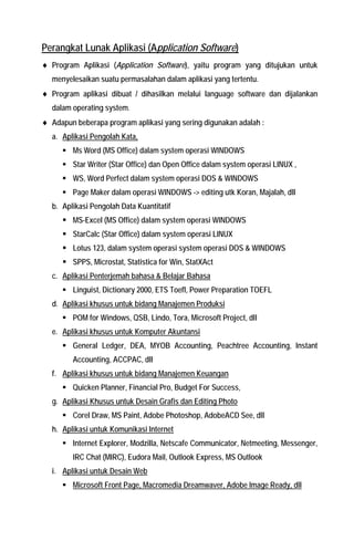 Perangkat Lunak Aplikasi (Application Software) 
♦ Program Aplikasi (Application Software), yaitu program yang ditujukan untuk menyelesaikan suatu permasalahan dalam aplikasi yang tertentu. 
♦ Program aplikasi dibuat / dihasilkan melalui language software dan dijalankan dalam operating system. 
♦ Adapun beberapa program aplikasi yang sering digunakan adalah : 
a. Aplikasi Pengolah Kata, 
ƒ Ms Word (MS Office) dalam system operasi WINDOWS 
ƒ Star Writer (Star Office) dan Open Office dalam system operasi LINUX , 
ƒ WS, Word Perfect dalam system operasi DOS & WINDOWS 
ƒ Page Maker dalam operasi WINDOWS -> editing utk Koran, Majalah, dll 
b. Aplikasi Pengolah Data Kuantitatif 
ƒ MS-Excel (MS Office) dalam system operasi WINDOWS 
ƒ StarCalc (Star Office) dalam system operasi LINUX 
ƒ Lotus 123, dalam system operasi system operasi DOS & WINDOWS 
ƒ SPPS, Microstat, Statistica for Win, StatXAct 
c. Aplikasi Penterjemah bahasa & Belajar Bahasa 
ƒ Linguist, Dictionary 2000, ETS Toefl, Power Preparation TOEFL 
d. Aplikasi khusus untuk bidang Manajemen Produksi 
ƒ POM for Windows, QSB, Lindo, Tora, Microsoft Project, dll 
e. Aplikasi khusus untuk Komputer Akuntansi 
ƒ General Ledger, DEA, MYOB Accounting, Peachtree Accounting, Instant Accounting, ACCPAC, dll 
f. Aplikasi khusus untuk bidang Manajemen Keuangan 
ƒ Quicken Planner, Financial Pro, Budget For Success, 
g. Aplikasi Khusus untuk Desain Grafis dan Editing Photo 
ƒ Corel Draw, MS Paint, Adobe Photoshop, AdobeACD See, dll 
h. Aplikasi untuk Komunikasi Internet 
ƒ Internet Explorer, Modzilla, Netscafe Communicator, Netmeeting, Messenger, IRC Chat (MIRC), Eudora Mail, Outlook Express, MS Outlook 
i. Aplikasi untuk Desain Web 
ƒ Microsoft Front Page, Macromedia Dreamwaver, Adobe Image Ready, dll  