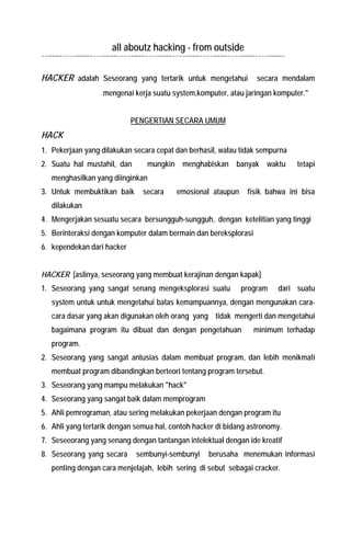 all aboutz hacking - from outside 
--====----====----====----====----====----====----====----====----====- 
HACKER adalah Seseorang yang tertarik untuk mengetahui secara mendalam mengenai kerja suatu system,komputer, atau jaringan komputer." 
PENGERTIAN SECARA UMUM 
HACK 
1. Pekerjaan yang dilakukan secara cepat dan berhasil, walau tidak sempurna 
2. Suatu hal mustahil, dan mungkin menghabiskan banyak waktu tetapi menghasilkan yang diinginkan 
3. Untuk membuktikan baik secara emosional ataupun fisik bahwa ini bisa dilakukan 
4. Mengerjakan sesuatu secara bersungguh-sungguh, dengan ketelitian yang tinggi 
5. Berinteraksi dengan komputer dalam bermain dan bereksplorasi 
6. kependekan dari hacker 
HACKER [aslinya, seseorang yang membuat kerajinan dengan kapak] 
1. Seseorang yang sangat senang mengeksplorasi suatu program dari suatu system untuk untuk mengetahui batas kemampuannya, dengan mengunakan cara- cara dasar yang akan digunakan oleh orang yang tidak mengerti dan mengetahui bagaimana program itu dibuat dan dengan pengetahuan minimum terhadap program. 
2. Seseorang yang sangat antusias dalam membuat program, dan lebih menikmati membuat program dibandingkan berteori tentang program tersebut. 
3. Seseorang yang mampu melakukan "hack" 
4. Seseorang yang sangat baik dalam memprogram 
5. Ahli pemrograman, atau sering melakukan pekerjaan dengan program itu 
6. Ahli yang tertarik dengan semua hal, contoh hacker di bidang astronomy. 
7. Seseeorang yang senang dengan tantangan intelektual dengan ide kreatif 
8. Seseorang yang secara sembunyi-sembunyi berusaha menemukan informasi penting dengan cara menjelajah, lebih sering di sebut sebagai cracker. 
 