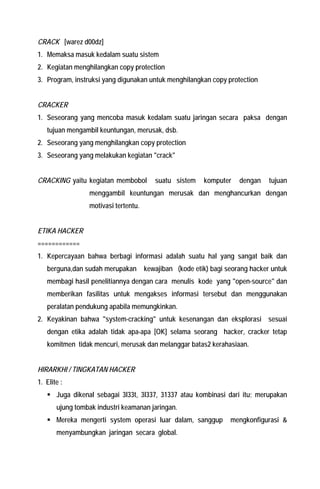 CRACK [warez d00dz] 
1. Memaksa masuk kedalam suatu sistem 
2. Kegiatan menghilangkan copy protection 
3. Program, instruksi yang digunakan untuk menghilangkan copy protection 
CRACKER 
1. Seseorang yang mencoba masuk kedalam suatu jaringan secara paksa dengan tujuan mengambil keuntungan, merusak, dsb. 
2. Seseorang yang menghilangkan copy protection 
3. Seseorang yang melakukan kegiatan "crack" 
CRACKING yaitu kegiatan membobol suatu sistem komputer dengan tujuan menggambil keuntungan merusak dan menghancurkan dengan motivasi tertentu. 
ETIKA HACKER 
============ 
1. Kepercayaan bahwa berbagi informasi adalah suatu hal yang sangat baik dan berguna,dan sudah merupakan kewajiban (kode etik) bagi seorang hacker untuk membagi hasil penelitiannya dengan cara menulis kode yang "open-source" dan memberikan fasilitas untuk mengakses informasi tersebut dan menggunakan peralatan pendukung apabila memungkinkan. 
2. Keyakinan bahwa "system-cracking" untuk kesenangan dan eksplorasi sesuai dengan etika adalah tidak apa-apa [OK] selama seorang hacker, cracker tetap komitmen tidak mencuri, merusak dan melanggar batas2 kerahasiaan. 
HIRARKHI / TINGKATAN HACKER 
1. Elite : 
ƒ Juga dikenal sebagai 3l33t, 3l337, 31337 atau kombinasi dari itu; merupakan ujung tombak industri keamanan jaringan. 
ƒ Mereka mengerti system operasi luar dalam, sanggup mengkonfigurasi & menyambungkan jaringan secara global.  