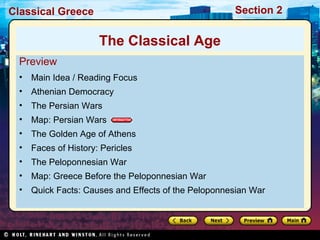 Classical Greece Section 2 
The Classical Age 
Preview 
• Main Idea / Reading Focus 
• Athenian Democracy 
• The Persian Wars 
• Map: Persian Wars 
• The Golden Age of Athens 
• Faces of History: Pericles 
• The Peloponnesian War 
• Map: Greece Before the Peloponnesian War 
• Quick Facts: Causes and Effects of the Peloponnesian War 
 