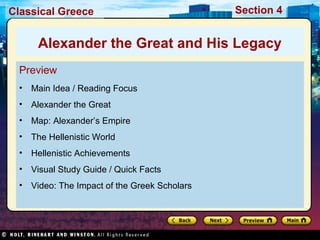 Classical Greece Section 4 
Alexander the Great and His Legacy 
Preview 
• Main Idea / Reading Focus 
• Alexander the Great 
• Map: Alexander’s Empire 
• The Hellenistic World 
• Hellenistic Achievements 
• Visual Study Guide / Quick Facts 
• Video: The Impact of the Greek Scholars 
 