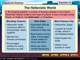 Classical Greece Section 4 
The Hellenistic World 
2. By bringing together a number of diverse peoples in his empire, 
Alexander helped create a new type of culture. It was no longer purely 
Greek, or Hellenic, but Hellenistic, or Greeklike. 
Blending Cultures 
• Alexander made 
conscious effort to 
bring people, ideas 
together 
• Married two 
Persian princesses 
• Encouraged 
soldiers to marry 
Persians as well 
New Cities 
• Appointed officials 
from various 
cultures to help rule 
• Built dozens of new 
cities, encouraged 
Greek settlers to 
move into them 
• Most new cities 
named Alexandria 
Most Famous City 
• Alexandria, Egypt 
• Located at mouth 
of Nile, where it 
met Mediterranean 
• Ideal location for 
trade 
• Harbor once 
busiest in world 
 